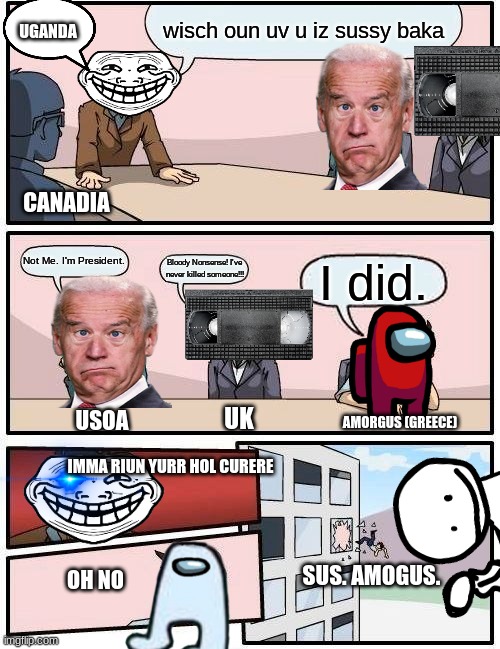 Boardroom Meeting Suggestion Meme | UGANDA; wisch oun uv u iz sussy baka; CANADIA; Not Me. I'm President. Bloody Nonsense! I've never killed someone!!! I did. USOA; AMORGUS (GREECE); UK; IMMA RIUN YURR HOL CURERE; OH NO; SUS. AMOGUS. | image tagged in memes,boardroom meeting suggestion | made w/ Imgflip meme maker