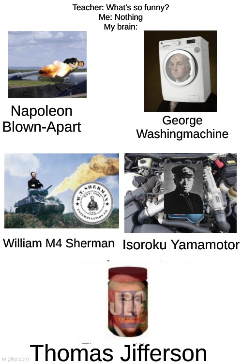 I'm not the best at editing but here is something that Will make your day. | Teacher: What's so funny?
Me: Nothing
My brain:; Napoleon Blown-Apart; George Washingmachine; William M4 Sherman; Isoroku Yamamotor; Thomas Jifferson | image tagged in memes,funny,gifs,oh wow are you actually reading these tags,blank white template | made w/ Imgflip meme maker
