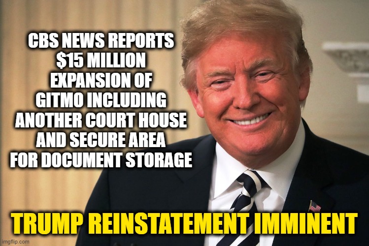 Arizona audits will start an avalanche of ballot fraud information. | CBS NEWS REPORTS
$15 MILLION EXPANSION OF GITMO INCLUDING ANOTHER COURT HOUSE AND SECURE AREA FOR DOCUMENT STORAGE; TRUMP REINSTATEMENT IMMINENT | image tagged in trump | made w/ Imgflip meme maker