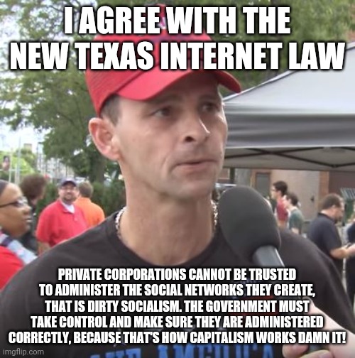 Trump supporter | I AGREE WITH THE NEW TEXAS INTERNET LAW; PRIVATE CORPORATIONS CANNOT BE TRUSTED TO ADMINISTER THE SOCIAL NETWORKS THEY CREATE, THAT IS DIRTY SOCIALISM. THE GOVERNMENT MUST TAKE CONTROL AND MAKE SURE THEY ARE ADMINISTERED CORRECTLY, BECAUSE THAT'S HOW CAPITALISM WORKS DAMN IT! | image tagged in trump supporter | made w/ Imgflip meme maker