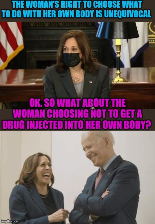 My body my choice only applies to liberals | THE WOMAN'S RIGHT TO CHOOSE WHAT TO DO WITH HER OWN BODY IS UNEQUIVOCAL; OK. SO WHAT ABOUT THE WOMAN CHOOSING NOT TO GET A DRUG INJECTED INTO HER OWN BODY? | image tagged in biden harris laughing | made w/ Imgflip meme maker