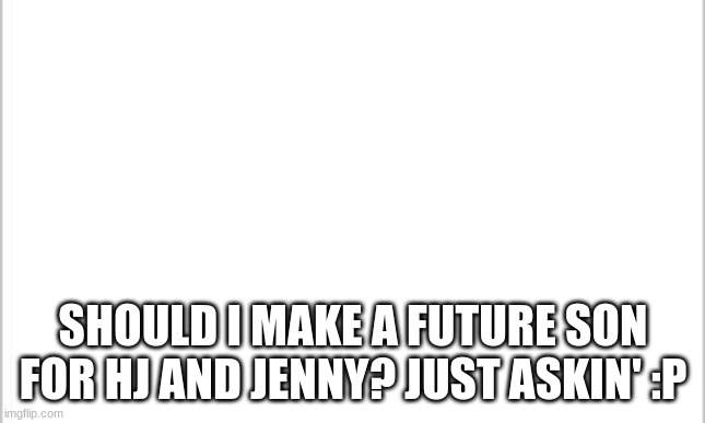 *Meanwhile Hj and Jenny are blushing a lot* | SHOULD I MAKE A FUTURE SON FOR HJ AND JENNY? JUST ASKIN' :P | image tagged in white background | made w/ Imgflip meme maker