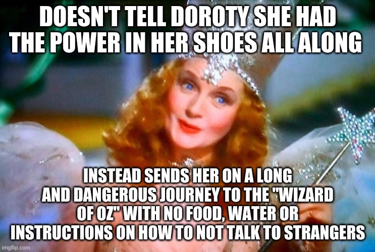 Glinda is a bit sussy... |  DOESN'T TELL DOROTY SHE HAD THE POWER IN HER SHOES ALL ALONG; INSTEAD SENDS HER ON A LONG AND DANGEROUS JOURNEY TO THE "WIZARD OF OZ" WITH NO FOOD, WATER OR INSTRUCTIONS ON HOW TO NOT TALK TO STRANGERS | image tagged in wizard of oz,sussy,wut,shoes,magic,oh wow are you actually reading these tags | made w/ Imgflip meme maker