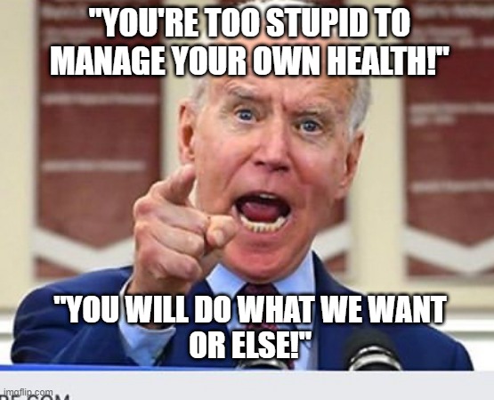 You're Too Stupid To Manage Your Own Health! | "YOU'RE TOO STUPID TO MANAGE YOUR OWN HEALTH!"; "YOU WILL DO WHAT WE WANT
OR ELSE!" | image tagged in joe biden no malarkey | made w/ Imgflip meme maker