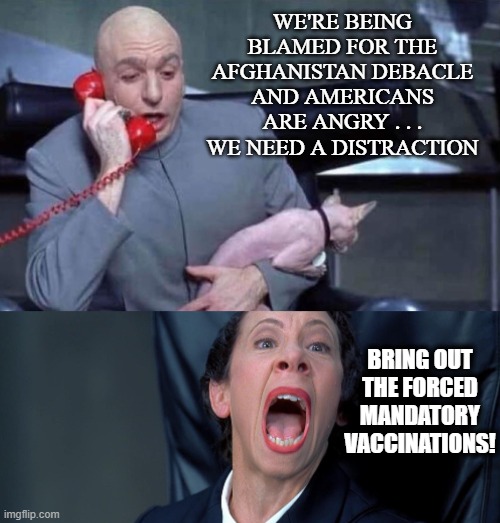 I'm old enough to remember when both Biden and Jen Psaki said vaccines wouldn't be forced. | WE'RE BEING BLAMED FOR THE AFGHANISTAN DEBACLE AND AMERICANS ARE ANGRY . . . WE NEED A DISTRACTION; BRING OUT THE FORCED MANDATORY VACCINATIONS! | image tagged in dr evil and frau | made w/ Imgflip meme maker