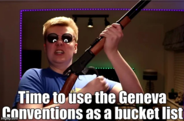 Time to use the Geneva Convetions as a bucket list | image tagged in time to use the geneva convetions as a bucket list | made w/ Imgflip meme maker