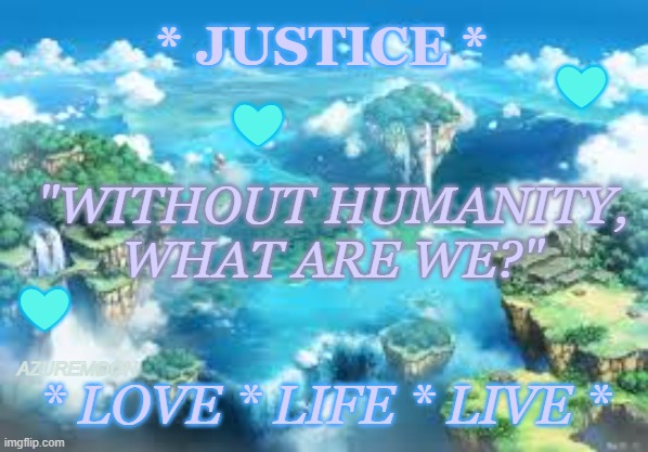 HONOR IN LOVE FOR ALL | ❤; * JUSTICE *; ❤; "WITHOUT HUMANITY, 
WHAT ARE WE?"; ❤; AZUREMOON; * LOVE * LIFE * LIVE * | image tagged in kindness,faith in humanity,i love you,justice,real life,inspirational memes | made w/ Imgflip meme maker