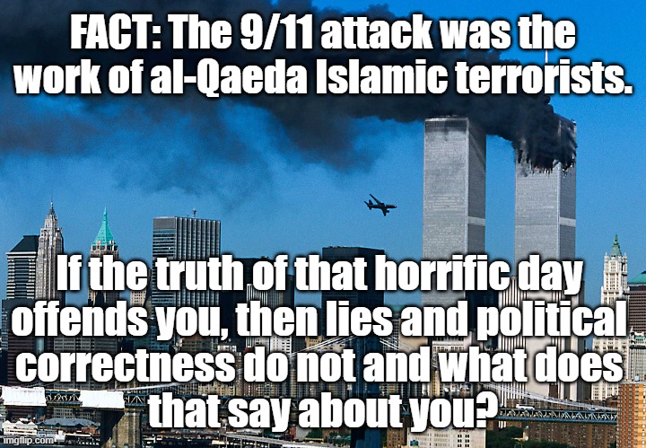 FACT: The 9/11 attack was the work of al-Qaeda Islamic terrorists. If truth offends you, then politically correct lies do not. | FACT: The 9/11 attack was the work of al-Qaeda Islamic terrorists. If the truth of that horrific day 
offends you, then lies and political 
correctness do not and what does 
that say about you? | image tagged in memes,political memes,american politics,politics,9/11,islamic terrorism | made w/ Imgflip meme maker