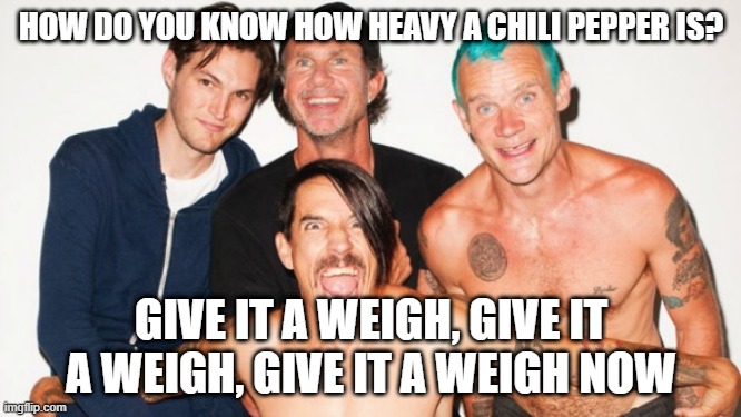 rhcp | HOW DO YOU KNOW HOW HEAVY A CHILI PEPPER IS? GIVE IT A WEIGH, GIVE IT A WEIGH, GIVE IT A WEIGH NOW | image tagged in rhcp | made w/ Imgflip meme maker