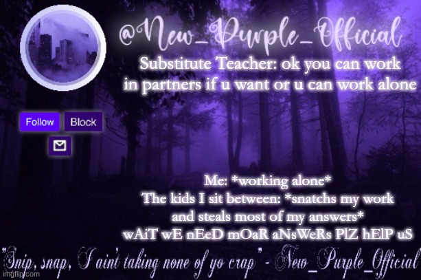 *irritated noises* | Substitute Teacher: ok you can work in partners if u want or u can work alone; Me: *working alone*
The kids I sit between: *snatchs my work and steals most of my answers* wAiT wE nEeD mOaR aNsWeRs PlZ hElP uS | image tagged in purple's announcement | made w/ Imgflip meme maker