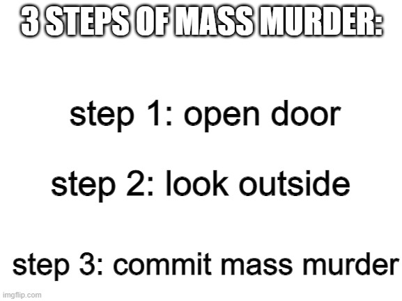 commit mass murder | 3 STEPS OF MASS MURDER:; step 1: open door; if you dont understand it have something to do with scp-173 and if you dont know scps scp-173 is a peanut sculpture that kills you when you dont look at it; step 2: look outside; step 3: commit mass murder | image tagged in blank white template | made w/ Imgflip meme maker