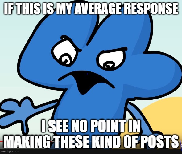 YOU DID BFB WHILE I WAS GONE?!?!?! | IF THIS IS MY AVERAGE RESPONSE I SEE NO POINT IN MAKING THESE KIND OF POSTS | image tagged in you did bfb while i was gone | made w/ Imgflip meme maker