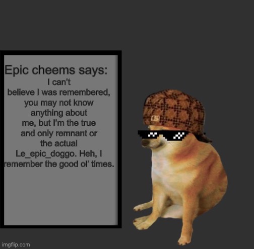 Epic Cheems says: | I can’t believe I was remembered, you may not know anything about me, but I’m the true and only remnant or the actual Le_epic_doggo. Heh, I remember the good ol’ times. | image tagged in epic cheems says | made w/ Imgflip meme maker