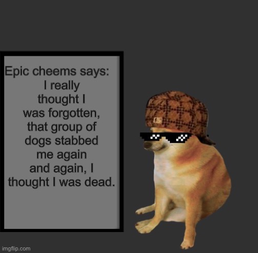 Epic Cheems says: | I really thought I was forgotten, that group of dogs stabbed me again and again, I thought I was dead. | image tagged in epic cheems says | made w/ Imgflip meme maker