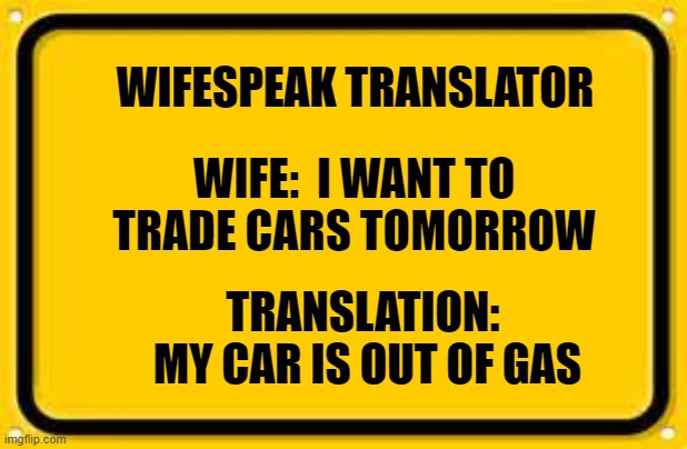 Blank Yellow Sign Meme | WIFESPEAK TRANSLATOR; WIFE:  I WANT TO TRADE CARS TOMORROW; TRANSLATION:  MY CAR IS OUT OF GAS | image tagged in memes,blank yellow sign | made w/ Imgflip meme maker