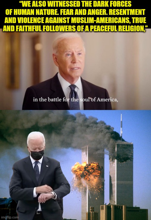 A biden pre-recorded Praising of Islam as Religion of Peace. | “WE ALSO WITNESSED THE DARK FORCES OF HUMAN NATURE. FEAR AND ANGER. RESENTMENT AND VIOLENCE AGAINST MUSLIM-AMERICANS, TRUE AND FAITHFUL FOLLOWERS OF A PEACEFUL RELIGION,” | image tagged in 911 9/11 twin towers impact,islam,muslim,joe biden,traitor | made w/ Imgflip meme maker