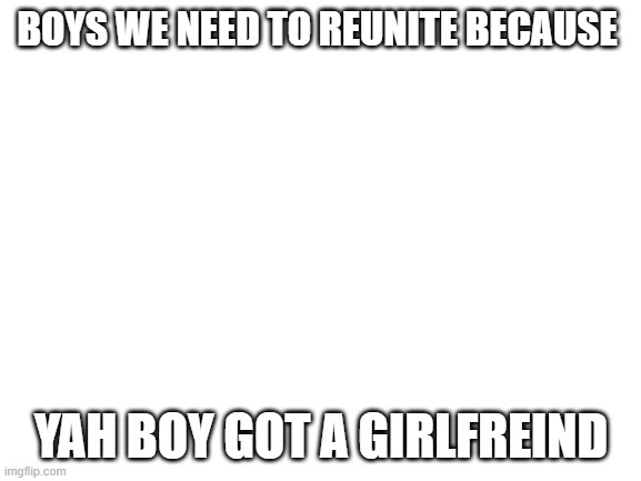 Blank White Template | BOYS WE NEED TO REUNITE BECAUSE; YAH BOY GOT A GIRLFREIND | image tagged in blank white template | made w/ Imgflip meme maker