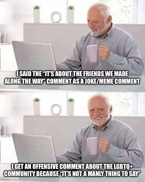 Meme moment | I SAID THE “IT’S ABOUT THE FRIENDS WE MADE ALONG THE WAY” COMMENT AS A JOKE/MEME COMMENT; I GET AN OFFENSIVE COMMENT ABOUT THE LGBTQ+ COMMUNITY BECAUSE “IT’S NOT A MANLY THING TO SAY” | image tagged in memes,hide the pain harold | made w/ Imgflip meme maker