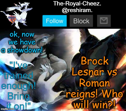 I just watched WWE Smackdown tonight and Brock Lesnar is back! | Brock Lesnar vs Roman reigns! Who will win?! ok, now we have a showdown! | image tagged in reshiram temp,wwe,wwe brock lesnar,roman reigns | made w/ Imgflip meme maker