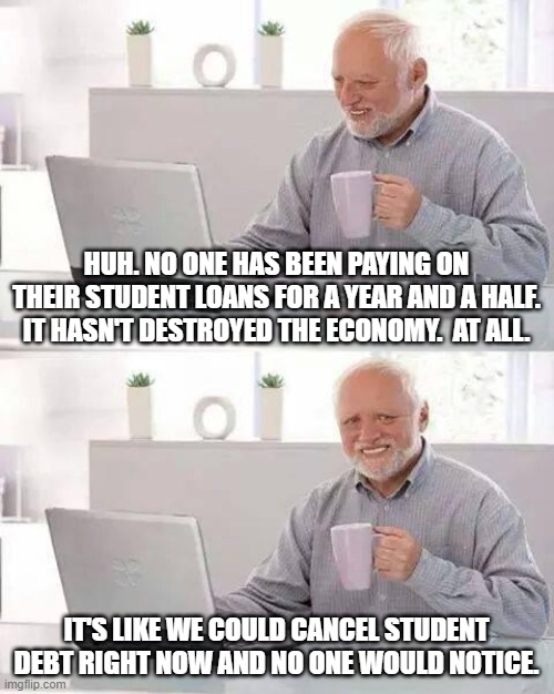 Hide the Pain Harold Meme | HUH. NO ONE HAS BEEN PAYING ON THEIR STUDENT LOANS FOR A YEAR AND A HALF. IT HASN'T DESTROYED THE ECONOMY.  AT ALL. IT'S LIKE WE COULD CANCEL STUDENT DEBT RIGHT NOW AND NO ONE WOULD NOTICE. | image tagged in memes,hide the pain harold | made w/ Imgflip meme maker