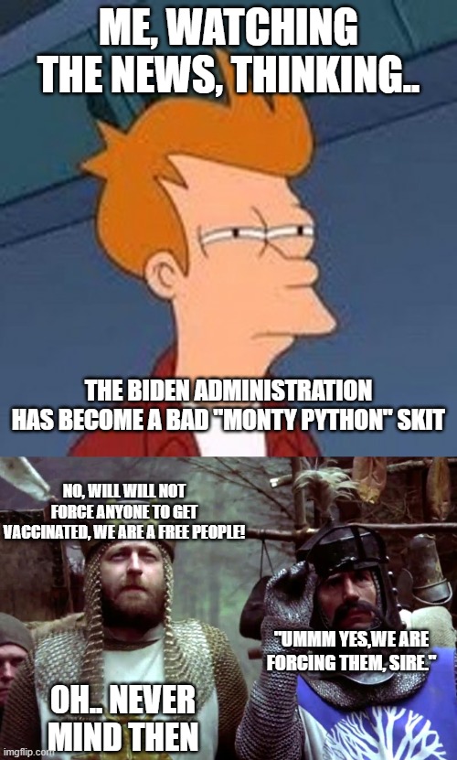 it would be funnier if it was not so sad. | ME, WATCHING THE NEWS, THINKING.. THE BIDEN ADMINISTRATION HAS BECOME A BAD "MONTY PYTHON" SKIT; NO, WILL WILL NOT FORCE ANYONE TO GET VACCINATED, WE ARE A FREE PEOPLE! "UMMM YES,WE ARE FORCING THEM, SIRE."; OH.. NEVER MIND THEN | image tagged in stupid liberals,biden,democrats,funny memes,political meme | made w/ Imgflip meme maker