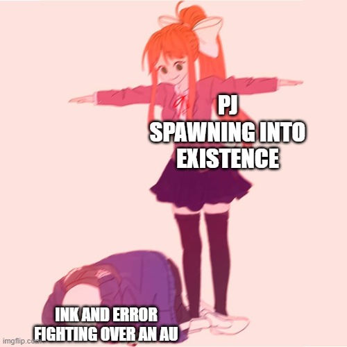 Monika t-posing on Sans | PJ SPAWNING INTO EXISTENCE; INK AND ERROR FIGHTING OVER AN AU | image tagged in monika t-posing on sans | made w/ Imgflip meme maker