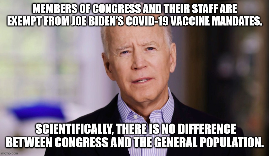 Members of Congress and their staff are exempt from Joe Biden’s COVID-19 vaccine mandates. Scientifically, there is no differenc | MEMBERS OF CONGRESS AND THEIR STAFF ARE EXEMPT FROM JOE BIDEN’S COVID-19 VACCINE MANDATES. SCIENTIFICALLY, THERE IS NO DIFFERENCE BETWEEN CONGRESS AND THE GENERAL POPULATION. | image tagged in vaccine joe,joe biden | made w/ Imgflip meme maker