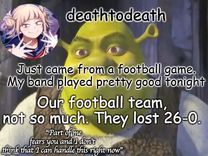 death2death template | Just came from a football game. My band played pretty good tonight; Our football team, not so much. They lost 26-0. | image tagged in death2death template | made w/ Imgflip meme maker