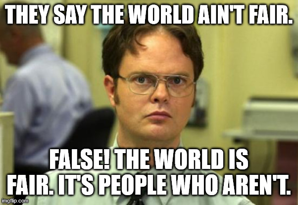 Dwight Schrute | THEY SAY THE WORLD AIN'T FAIR. FALSE! THE WORLD IS FAIR. IT'S PEOPLE WHO AREN'T. | image tagged in memes,dwight schrute,fairness | made w/ Imgflip meme maker