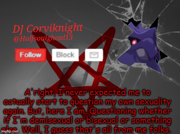 Yeah, about time I said this-  And I will make a new announcement template, so yeah- | A'right, I never expected me to actually start to question my own sexuality again. But, here I am. Questioning whether if I'm demisexual or bisexual or something else. Well, I guess that's all from me folks. | image tagged in dj corviknight's announcements | made w/ Imgflip meme maker