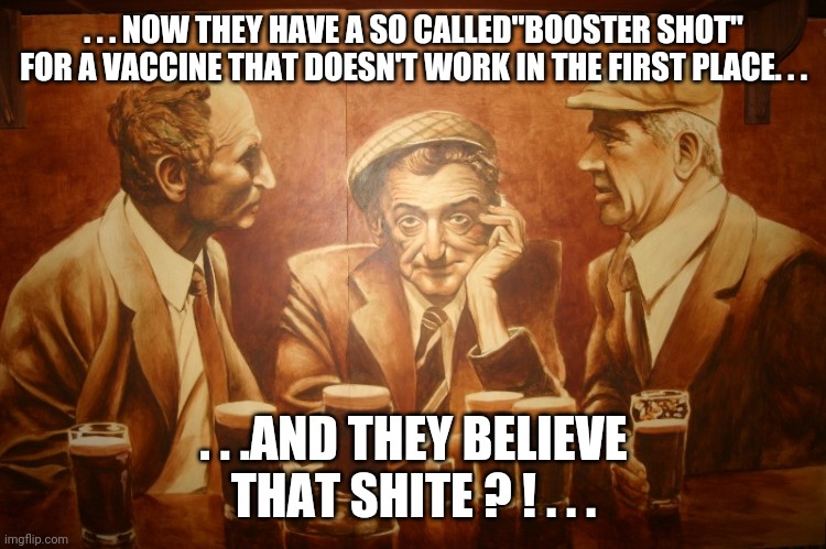 . . . NOW THEY HAVE A SO CALLED"BOOSTER SHOT" FOR A VACCINE THAT DOESN'T WORK IN THE FIRST PLACE. . . . . .AND THEY BELIEVE THAT SHITE ? ! . . . | image tagged in funny memes | made w/ Imgflip meme maker
