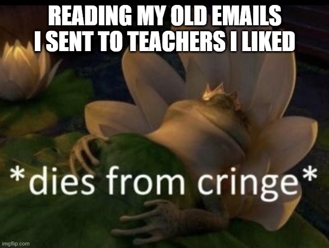 no title | READING MY OLD EMAILS I SENT TO TEACHERS I LIKED | image tagged in dies from cringe | made w/ Imgflip meme maker