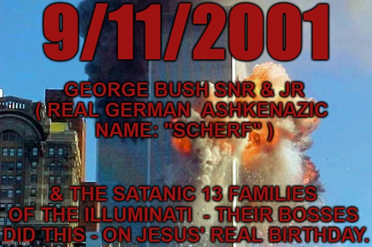 911  - The Bushes Did it | 9/11/2001; GEORGE BUSH SNR & JR
( REAL GERMAN  ASHKENAZIC 
NAME: "SCHERF" ); & THE SATANIC 13 FAMILIES 
OF THE ILLUMINATI  - THEIR BOSSES 
DID THIS - ON JESUS' REAL BIRTHDAY. | image tagged in 911,9/11/21,twin towers,911 memorial,bush | made w/ Imgflip meme maker