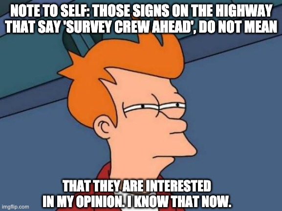 survey | NOTE TO SELF: THOSE SIGNS ON THE HIGHWAY THAT SAY 'SURVEY CREW AHEAD', DO NOT MEAN; THAT THEY ARE INTERESTED IN MY OPINION. I KNOW THAT NOW. | image tagged in memes,futurama fry | made w/ Imgflip meme maker
