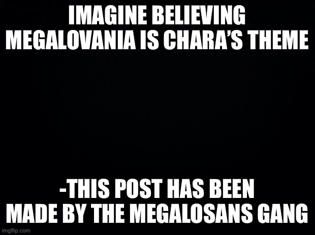 Black background | IMAGINE BELIEVING MEGALOVANIA IS CHARA’S THEME; -THIS POST HAS BEEN MADE BY THE MEGALOSANS GANG | image tagged in black background | made w/ Imgflip meme maker