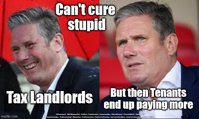 Starmer - Tax Landlords | Can't cure 
stupid; Tax Landlords; But then Tenants end up paying more; #Starmerout #GetStarmerOut #Labour #JonLansman #wearecorbyn #KeirStarmer #DianeAbbott #McDonnell #cultofcorbyn #labourisdead #Momentum #labourracism #socialistsunday #nevervotelabour #socialistanyday #Antisemitism | image tagged in starmer new labour leadership,labourisdead,tax landlords,cant cure stupid,labour nhs social care,corona virus covid 19 | made w/ Imgflip meme maker