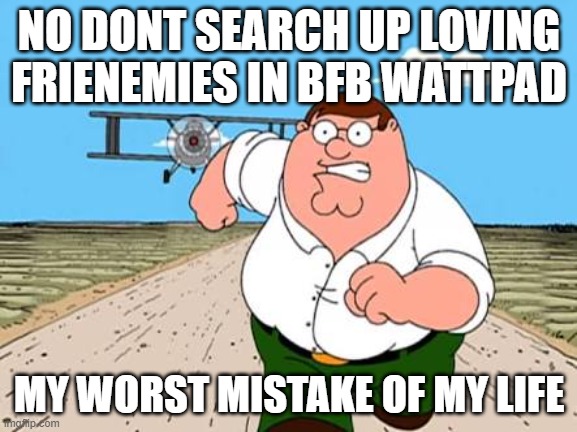 WTF DONT DO IT! | NO DONT SEARCH UP LOVING FRIENEMIES IN BFB WATTPAD; MY WORST MISTAKE OF MY LIFE | image tagged in peter griffin running away for a plane,bfb,nsfw | made w/ Imgflip meme maker