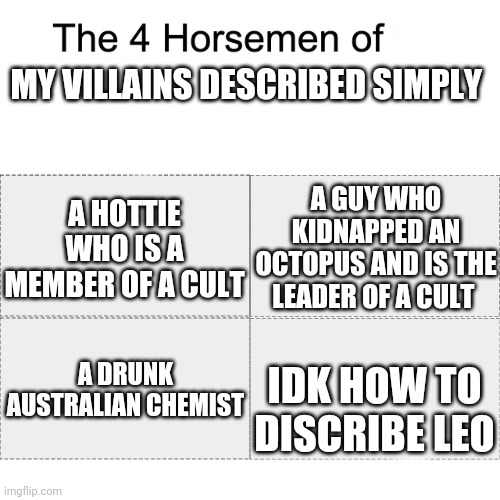 (Leo technically is an anti hero) | MY VILLAINS DESCRIBED SIMPLY; A GUY WHO KIDNAPPED AN OCTOPUS AND IS THE LEADER OF A CULT; A HOTTIE WHO IS A MEMBER OF A CULT; A DRUNK AUSTRALIAN CHEMIST; IDK HOW TO DISCRIBE LEO | image tagged in four horsemen | made w/ Imgflip meme maker