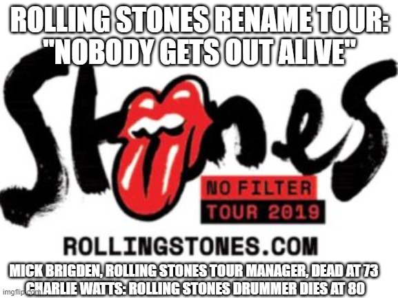 Rolling Stones TourNobody Gets Out Alive | ROLLING STONES RENAME TOUR:
"NOBODY GETS OUT ALIVE"; MICK BRIGDEN, ROLLING STONES TOUR MANAGER, DEAD AT 73 
CHARLIE WATTS: ROLLING STONES DRUMMER DIES AT 80 | image tagged in rolling stones,tour,renamed | made w/ Imgflip meme maker