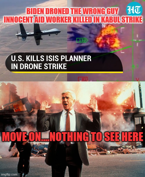 Biden Drones Wrong Guy | BIDEN DRONED THE WRONG GUY
 INNOCENT AID WORKER KILLED IN KABUL STRIKE; MOVE ON....NOTHING TO SEE HERE | image tagged in nothing to see here,biden,politics,transparency | made w/ Imgflip meme maker