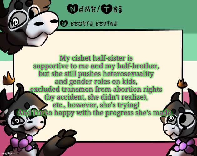 Having a gay brother and a trans sibling will help you learn I suppose :0 | My cishet half-sister is supportive to me and my half-brother, but she still pushes heterosexuality and gender roles on kids, excluded transmen from abortion rights (by accident, she didn't realize), etc., however, she's trying! And I'm so happy with the progress she's made. | image tagged in coles announcement template | made w/ Imgflip meme maker