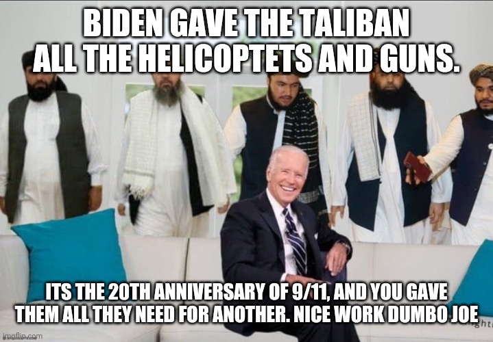 HE JUST FRICKING GAVE THEM ALL THEY NEEDED | BIDEN GAVE THE TALIBAN ALL THE HELICOPTETS AND GUNS. ITS THE 20TH ANNIVERSARY OF 9/11, AND YOU GAVE THEM ALL THEY NEED FOR ANOTHER. NICE WORK DUMBO JOE | image tagged in biden f'd by taliban | made w/ Imgflip meme maker