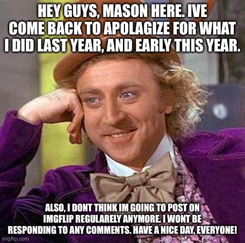 Creepy Condescending Wonka Meme | HEY GUYS, MASON HERE. IVE COME BACK TO APOLAGIZE FOR WHAT I DID LAST YEAR, AND EARLY THIS YEAR. ALSO, I DONT THINK IM GOING TO POST ON IMGFLIP REGULARELY ANYMORE. I WONT BE RESPONDING TO ANY COMMENTS. HAVE A NICE DAY, EVERYONE! | image tagged in memes,creepy condescending wonka | made w/ Imgflip meme maker