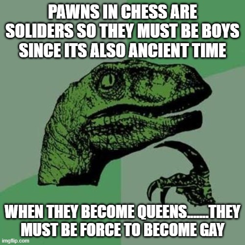 raptor | PAWNS IN CHESS ARE SOLIDERS SO THEY MUST BE BOYS SINCE ITS ALSO ANCIENT TIME; WHEN THEY BECOME QUEENS.......THEY MUST BE FORCE TO BECOME GAY | image tagged in raptor | made w/ Imgflip meme maker