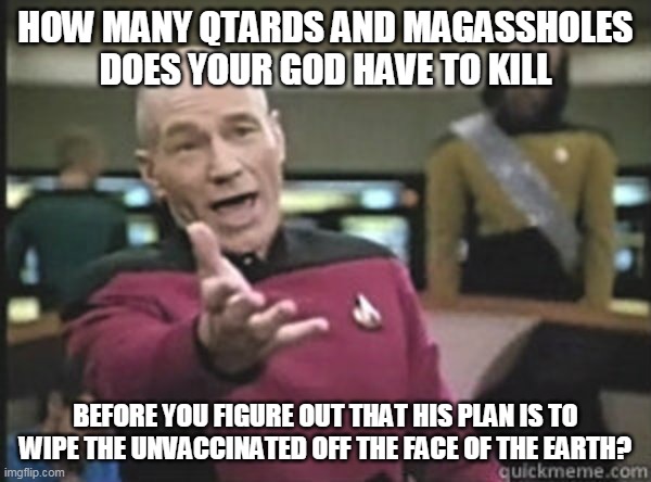 Angry picard | HOW MANY QTARDS AND MAGASSHOLES DOES YOUR GOD HAVE TO KILL; BEFORE YOU FIGURE OUT THAT HIS PLAN IS TO WIPE THE UNVACCINATED OFF THE FACE OF THE EARTH? | image tagged in angry picard,HermanCainAward | made w/ Imgflip meme maker