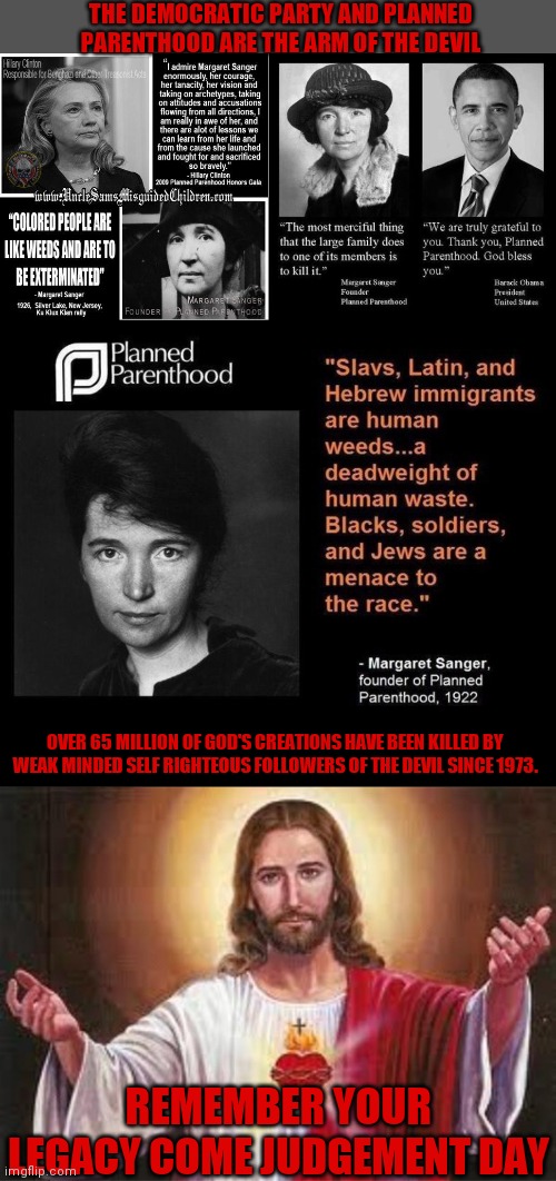 Judgment day will come | THE DEMOCRATIC PARTY AND PLANNED PARENTHOOD ARE THE ARM OF THE DEVIL; OVER 65 MILLION OF GOD'S CREATIONS HAVE BEEN KILLED BY WEAK MINDED SELF RIGHTEOUS FOLLOWERS OF THE DEVIL SINCE 1973. REMEMBER YOUR LEGACY COME JUDGEMENT DAY | image tagged in planned parenthood,making a murderer,democratic party,satan wants you | made w/ Imgflip meme maker