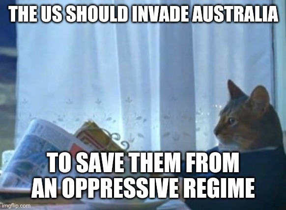 We need to fight them there so it doesn't happen here... | THE US SHOULD INVADE AUSTRALIA; TO SAVE THEM FROM AN OPPRESSIVE REGIME | image tagged in memes,i should buy a boat cat,australia | made w/ Imgflip meme maker