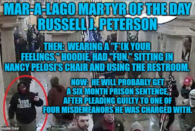 Read his hoodie, if you think the rioters are being unjustly persecuted. | MAR-A-LAGO MARTYR OF THE DAY
RUSSELL J. PETERSON; THEN:  WEARING A "F*(K YOUR FEELINGS," HOODIE, HAD "FUN," SITTING IN NANCY PELOSI'S CHAIR AND USING THE RESTROOM. NOW:  HE WILL PROBABLY GET A SIX MONTH PRISON SENTENCE, AFTER PLEADING GUILTY TO ONE OF FOUR MISDEMEANORS HE WAS CHARGED WITH. | image tagged in politics | made w/ Imgflip meme maker