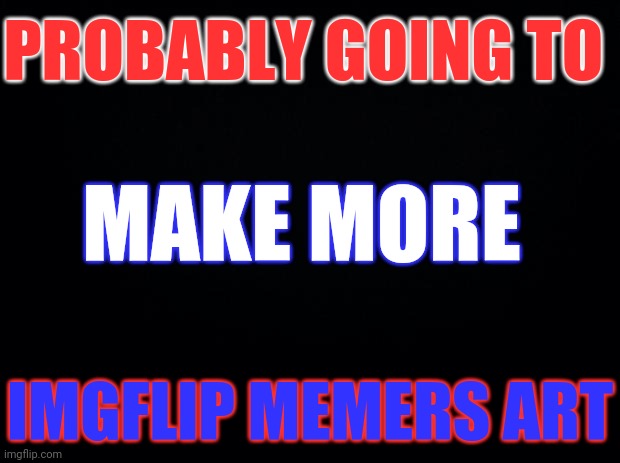 Imgflip Users Art | PROBABLY GOING TO; MAKE MORE; IMGFLIP MEMERS ART | image tagged in black background | made w/ Imgflip meme maker