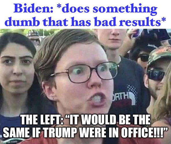 no it wouldn’t. | Biden: *does something dumb that has bad results*; THE LEFT: “IT WOULD BE THE SAME IF TRUMP WERE IN OFFICE!!!” | image tagged in triggered liberal,joe biden,funny,liberal hypocrisy,politics,so true memes | made w/ Imgflip meme maker